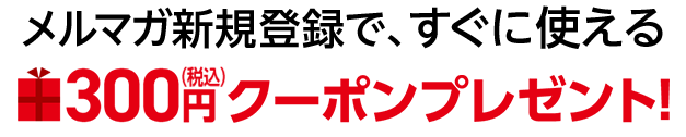 メルマガ新規登録で、すぐに使える300円（税込）クーポンプレゼント！