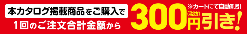本カタログ掲載商品をご購入で1回のご注文合計金額から300円（税抜）引き！※カートにて自動割引