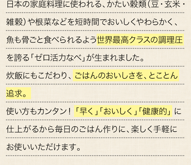 日本の家庭料理に使われる、かたい穀類（豆・玄米・雑穀）や根菜などを短時間でおいしくやわらかく、魚も骨ごと食べられるよう世界最高クラスの調理圧を誇る「ゼロ活力なべ」が生まれました。炊飯にもこだわり、ごはんのおいしさを、とことん追求。使い方もカンタン！「早く」「おいしく」「健康的」に仕上がるから毎日のごはん作りに、楽しく手軽にお使いいただけます。