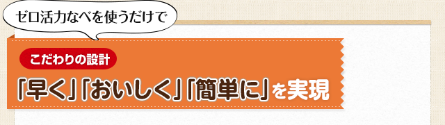 【こだわりの設計】「早く」「おいしく」「簡単に」を実現