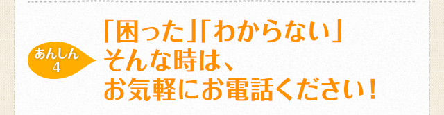 【あんしん4】「困った」「わからない」そんな時は、お気軽にお電話ください！
