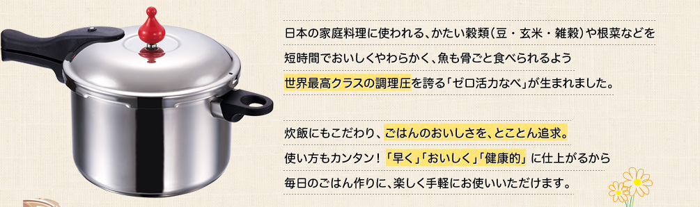 日本の家庭料理に使われる、かたい穀類（豆・玄米・雑穀）や根菜などを短時間でおいしくやわらかく、魚も骨ごと食べられるよう世界最高クラスの調理圧146kPaの「ゼロ活力なべ」が生まれました。炊飯にもこだわり、ごはんのおいしさを、とことん追求。使い方もカンタン！「早く」「おいしく」「健康的」に仕上がるから毎日のごはん作りに、楽しく手軽にお使いいただけます。