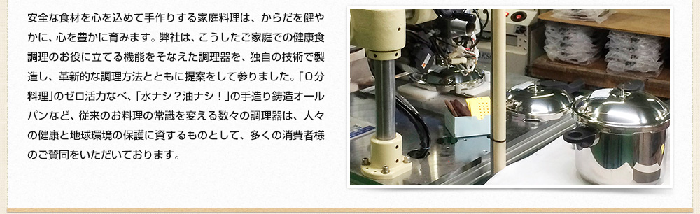 安全な食材を心を込めて手作りする家庭料理は、からだを健やかに、心を豊かに育みます。 弊社は、こうしたご家庭での健康食調理のお役に立てる機能をそなえた調理器を70年の間、 独自の技術で製造し、革新的な調理方法とともに提案をして参りました。 「０分料理」のゼロ活力なべ、「水ナシ？油ナシ！」の手作り鋳造オールパンなど、 従来のお料理の常識を変える数々の調理器は、人々の健康と地球環境の保護に資するものとして、多くの消費者様のご賛同をいただいております。