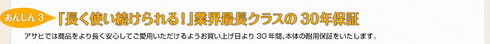 【あんしん3】「長く使い続けられる！」世界最高クラスの長期保証30年保証　アサヒでは商品をより長く安心してご愛用いただけるようお買い上げ日より30年間、本体の耐用保証をいたします。