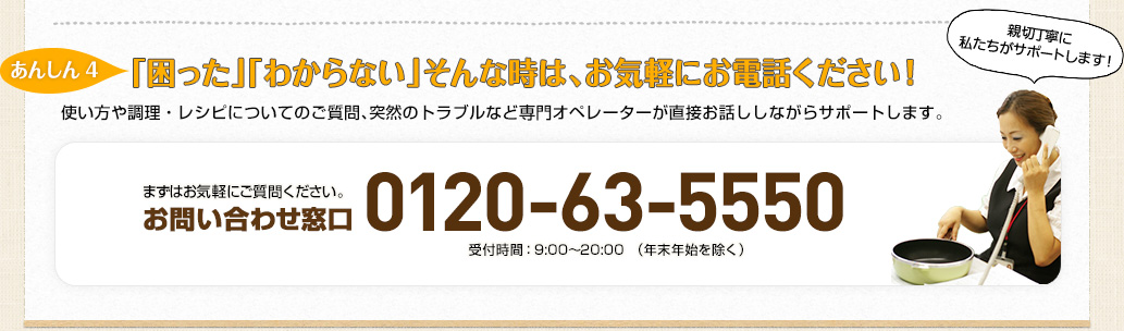 【あんしん4】「困った」「わからない」そんな時は、お気軽にお電話ください！使い方や調理・レシピについてのご質問、突然のトラブルなど専門オペレーターが直接お話ししながらサポートします。お問い合わせ窓口：0120-63-5550  受付時間：9:00～20:00　（年末年始を除く）