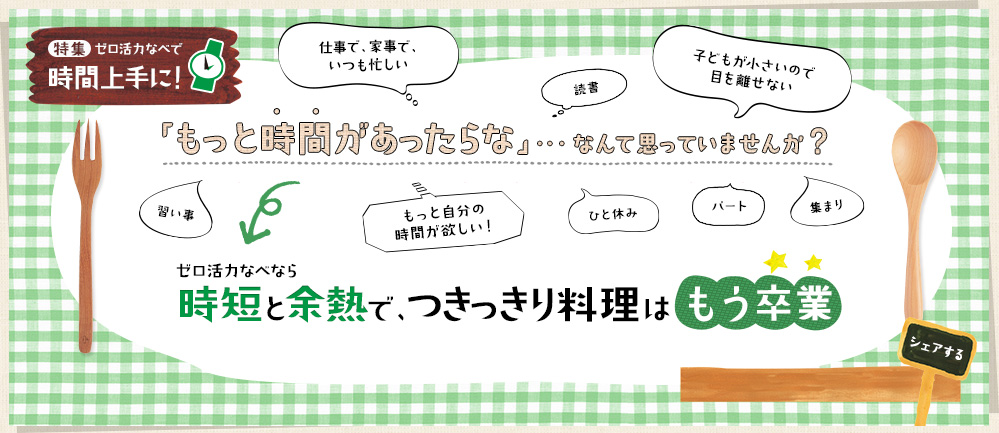 【特集】ゼロ活力なべで 時間上手に！「もっと時間があったらな」・・・なんて思っていませんか？ゼロ活力なべなら時短と余熱で、つきっきり料理はもう卒業