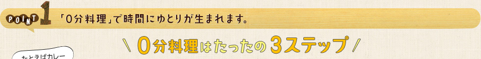 POINT1 「0分料理」で時間にゆとりが生まれます。0分料理はたったの3ステップ