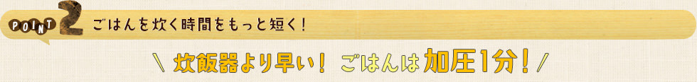 POINT2 ごはんを炊く時間をもっと短く！炊飯器より早い！ごはんは加圧1分！