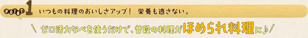 POINT1 いつもの料理のおいしさアップ！ 栄養も逃さない。ゼロ活力なべを使うだけで、普段の料理がほめられ料理に♪