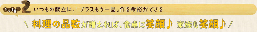 POINT2 いつもの献立に、「プラスもう一品」作る余裕ができる。料理の品数が増えれば、食卓に笑顔♪ 家族も笑顔♪