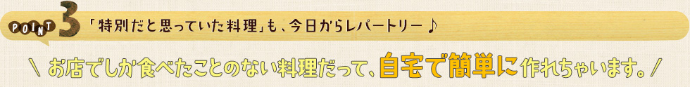 POINT3 「特別だと思っていた料理」も、今日からレパートリー♩お店でしか食べたことのない料理だって、自宅で簡単に作れちゃいます。