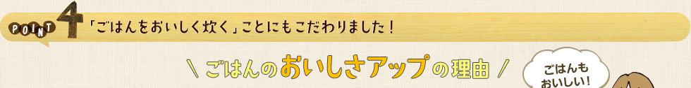 POINT4 「ごはんをおいしく炊く」ことにもこだわりました！ごはんのおいしさアップの理由