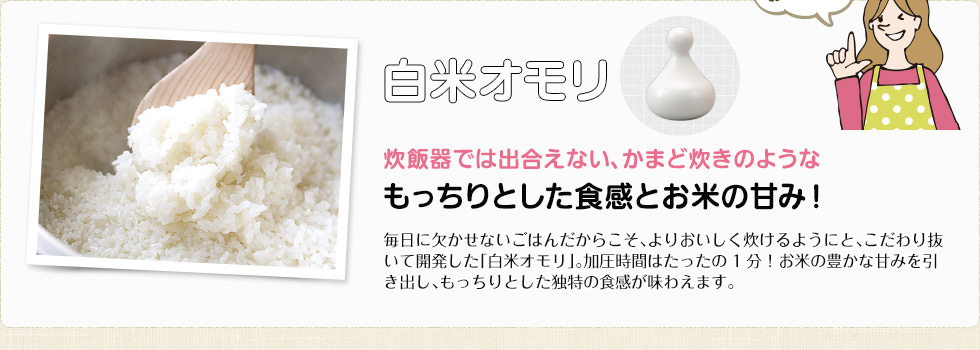 白米オモリ 炊飯器では出合えない、かまど炊きのようなもっちりとした食感とお米の甘み！ 毎日に欠かせないごはんだからこそ、よりおいしく炊けるようにと、こだわり抜いて開発した「白米オモリ」。加圧時間はたったの1分！お米の豊かな甘みを引き出し、もっちりとした独特の食感が味わえます。