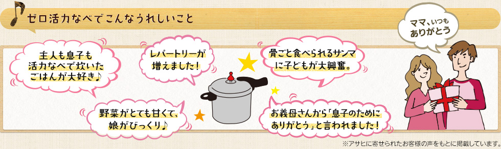 ゼロ活力なべでこんなうれしいこと 主人も息子も活力なべで炊いたごはんが大好き♪レパートリーが増えました！骨ごと食べられるサンマに子どもが大興奮。野菜がとても甘くて、娘がびっくり♪お義母さんから「息子のためにありがとう」と言われました！ママ、いつもありがとう※アサヒに寄せられたお客様の声を基に掲載しています。