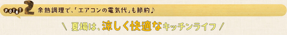 POINT2 余熱調理で、「エアコンの電気代」も節約♩夏場は、涼しく快適なキッチンライフ