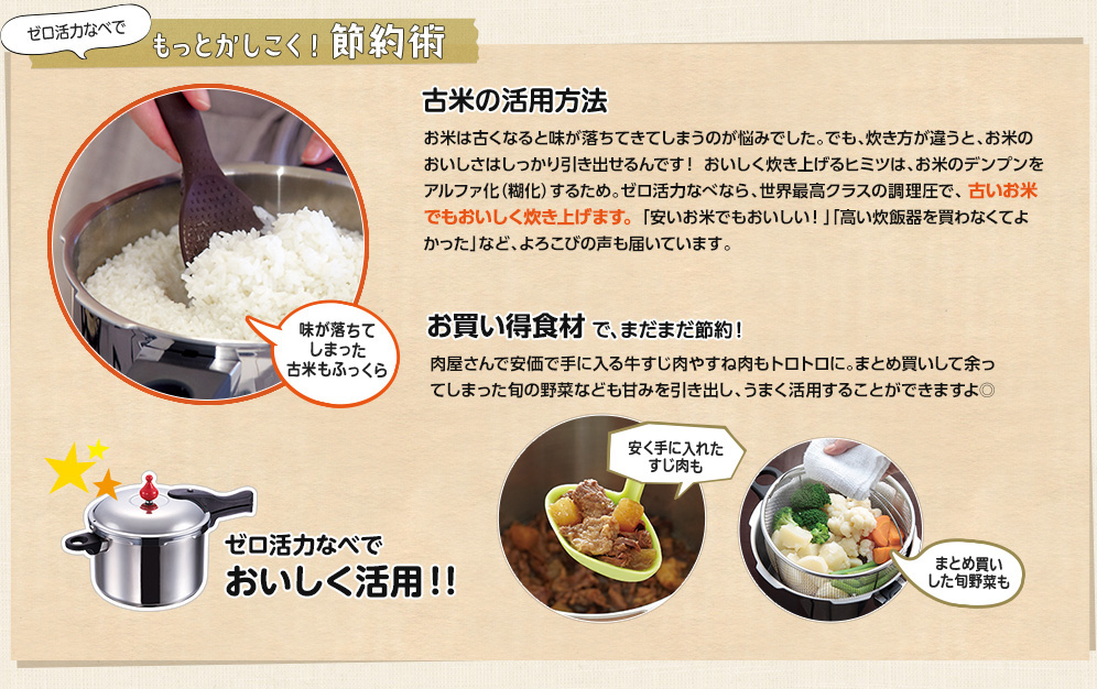 ゼロ活力なべでもっとかしこく!節約術 古米の活用方法-ベテランユーザーさんも絶賛！-お米は古くなると味が落ちてしまうのが悩みでした。でも、炊き方を変えれば、お米のおいしさをしっかり引き出せるんです！おいしく炊き上げるヒミツは、お米を芯までアルファ化（糊化）するため。ゼロ活力なべなら、世界最高クラスを誇る圧力で、古いお米でもおいしく炊き上げます。「安いお米でもおいしい！」「高い炊飯器を買わなくてよかった」など、よろこびの声がたくさん届いています。【お客様の声　古米でも、もっちりおいしい！私は活力なべを愛用して10年目になります。週3日位の使用でした。 牛すじ、肉じゃが、煮豆、カレー、骨付き肉などですが、去年のある日、ごはんが 炊けていなく、急遽活力なべで炊いたら、古米が早く、しかもおいしくなって炊けたのです。 それからは、毎日炊飯器代わりにごはんを炊くようになりました。 安いお米がこんなにおいしく炊けるなんて！ 我が家は更に活力なべの出番がフル回転です。東京都足立区　punypunyさま】　お買い得食材で、まだまだ節約！肉屋さんで安価で手に入る牛すじ肉やすね肉もトロトロに。まとめ買いして余ってしまった旬の野菜なども甘みを引き出し、うまく活用することができますよ◎【お客様の声】牛すじ肉がぷりぷりに！活力なべを使うと、コラーゲンたっぷりの牛すじがとにかく、早くやわらかく、ぷりぷりになります。普通のなべで作っていたら、時間と光熱費がかなりかかりますが、活力なべに感謝です。神奈川県川崎市　あしたばさま