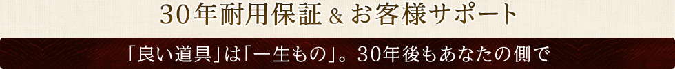 30年耐用保証&お客様サポート 「良い道具」は「一生もの」。 30年後もあなたの側で