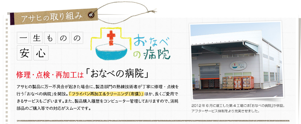 【アサヒの取り組み】一生ものの安心 修理・点検・再加工は「おなべの病院」アサヒの製品に万一不具合が起きた場合に、製造部門の熟練技術者が丁寧に修理・点検を行う「おなべの病院」を開設。 「フライパン再加工＆クリーニング（有償）」 ほか、長くご愛用できるサービスもございます。また、製品購入履歴をコンピューター管理しておりますので、消耗部品のご購入等での対応がスムーズです。